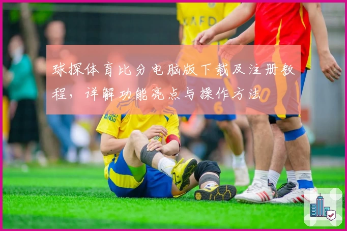 球探体育比分电脑版下载及注册教程，详解功能亮点与操作方法