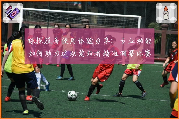 球探服务使用体验分享：专业功能如何助力运动爱好者精准洞察比赛数据