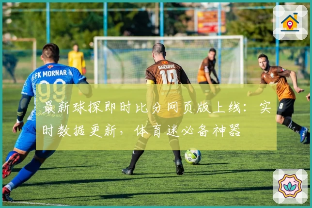 最新球探即时比分网页版上线：实时数据更新，体育迷必备神器