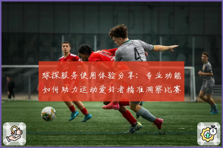 球探服务使用体验分享：专业功能如何助力运动爱好者精准洞察比赛数据