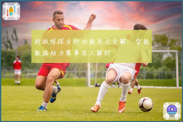 新版球探分析功能亮点全解：智能数据助力赛事深入解析