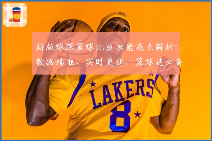 新版球探篮球比分功能亮点解析：数据精准、实时更新，篮球迷必备工具