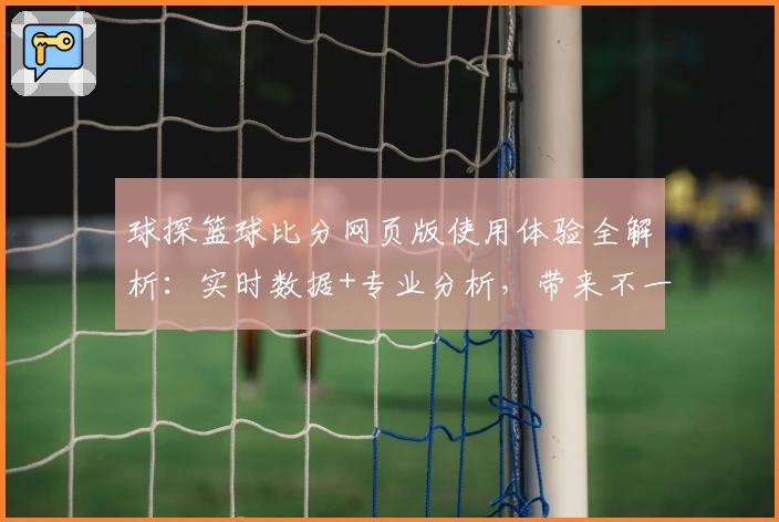 球探篮球比分网页版使用体验全解析：实时数据+专业分析，带来不一样的观赛感受