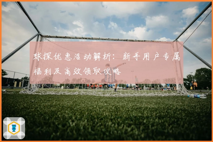 球探优惠活动解析：新手用户专属福利及高效领取攻略