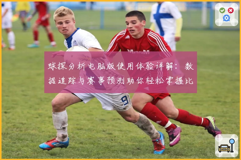 球探分析电脑版使用体验详解：数据追踪与赛事预测助你轻松掌握比赛动态