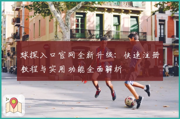 球探入口官网全新升级：快速注册教程与实用功能全面解析