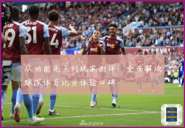 从功能亮点到玩家测评,全面解读球探体育比分体验口碑