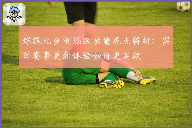 球探比分电脑版功能亮点解析：实时赛事更新体验如何更高效