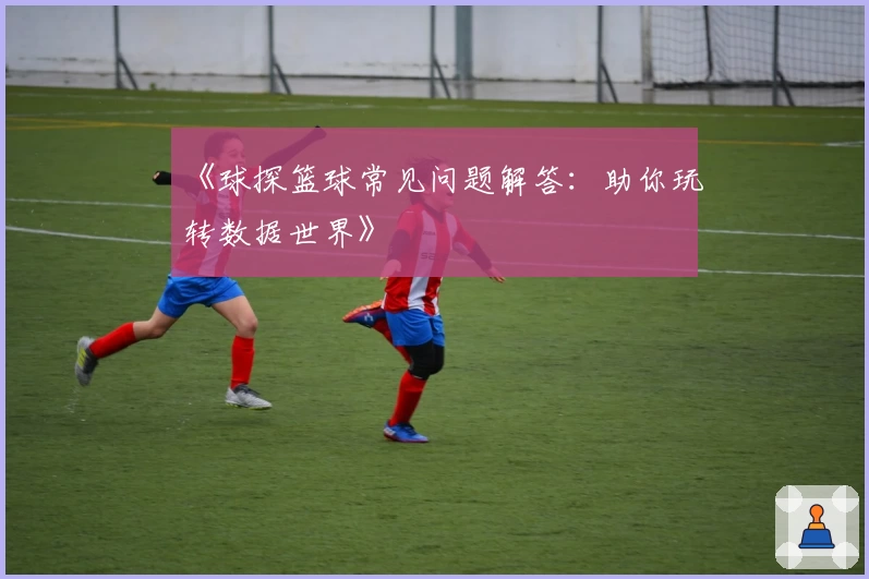 《球探篮球常见问题解答：助你玩转数据世界》