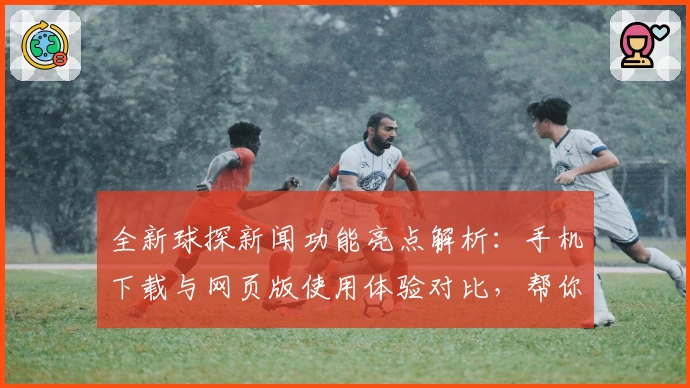 全新球探新闻功能亮点解析：手机下载与网页版使用体验对比，帮你掌握最新赛事动态