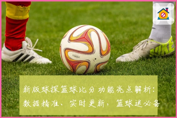 新版球探篮球比分功能亮点解析：数据精准、实时更新，篮球迷必备工具
