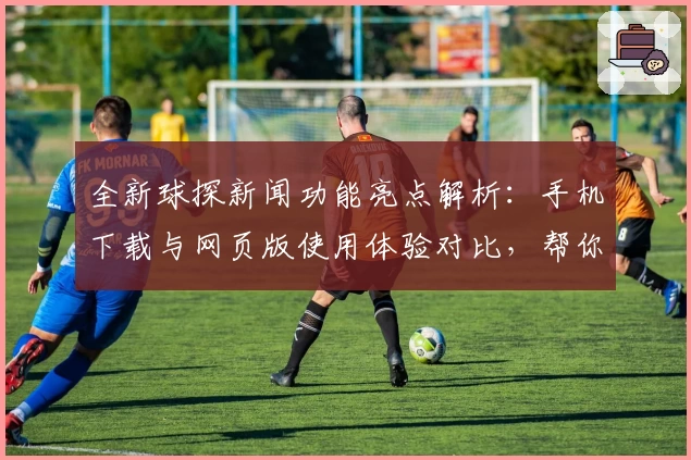 全新球探新闻功能亮点解析:手机下载与网页版使用体验对比,帮你掌握最新赛事动态