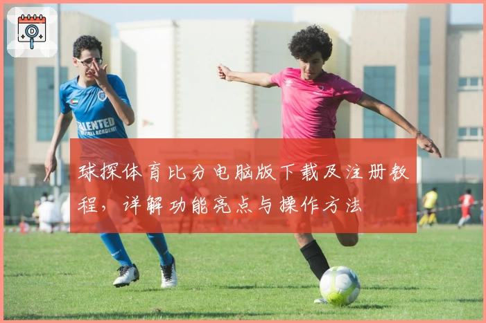 球探体育比分电脑版下载及注册教程，详解功能亮点与操作方法