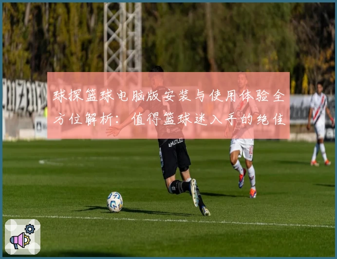 球探篮球电脑版安装与使用体验全方位解析：值得篮球迷入手的绝佳工具