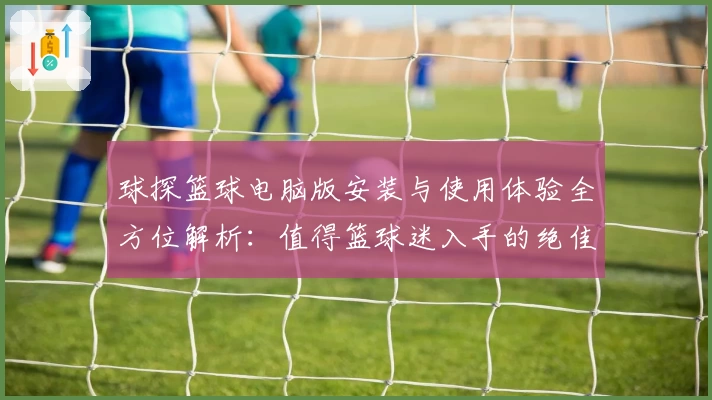 球探篮球电脑版安装与使用体验全方位解析：值得篮球迷入手的绝佳工具