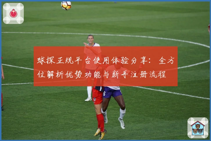 球探正规平台使用体验分享：全方位解析优势功能与新手注册流程