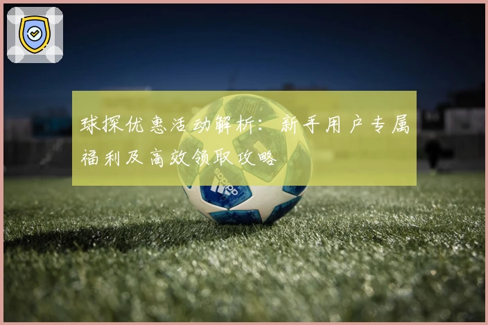 球探优惠活动解析：新手用户专属福利及高效领取攻略